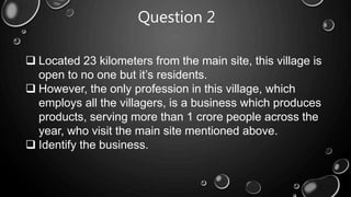 Question 2
 Located 23 kilometers from the main site, this village is
open to no one but it’s residents.
 However, the only profession in this village, which
employs all the villagers, is a business which produces
products, serving more than 1 crore people across the
year, who visit the main site mentioned above.
 Identify the business.
 