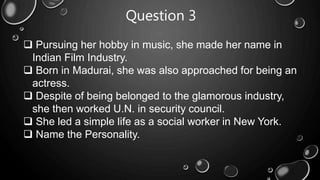 Question 3
 Pursuing her hobby in music, she made her name in
Indian Film Industry.
 Born in Madurai, she was also approached for being an
actress.
 Despite of being belonged to the glamorous industry,
she then worked U.N. in security council.
 She led a simple life as a social worker in New York.
 Name the Personality.
 