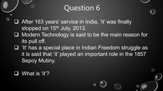 Question 6
 After 163 years’ service in India, ‘it’ was finally
stopped on 15th July, 2013.
 Modern Technology is said to be the main reason for
its pull off.
 ‘It’ has a special place in Indian Freedom struggle as
it is said that ‘it’ played an important role in the 1857
Sepoy Mutiny.
 What is ‘it’?
 