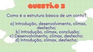 Questão 5
Como é a estrutura básica de um conto?
a) Introdução, desenvolvimento, clímax,
desfecho;
b) Introdução, clímax, conclusão;
c) Desenvolvimento, clímax, desfecho;
d) Introdução, clímax, desfecho;
 