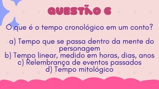 Questão 6
O que é o tempo cronológico em um conto?
a) Tempo que se passa dentro da mente do
personagem
b) Tempo linear, medido em horas, dias, anos
c) Relembrança de eventos passados
d) Tempo mitológico
 