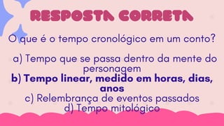 resposta correta
O que é o tempo cronológico em um conto?
a) Tempo que se passa dentro da mente do
personagem
b) Tempo linear, medido em horas, dias,
anos
c) Relembrança de eventos passados
d) Tempo mitológico
 