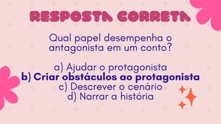 resposta correta
Qual papel desempenha o
antagonista em um conto?
a) Ajudar o protagonista
b) Criar obstáculos ao protagonista
c) Descrever o cenário
d) Narrar a história
 