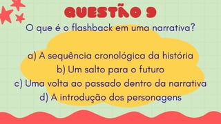 Questão 9
O que é o flashback em uma narrativa?
a) A sequência cronológica da história
b) Um salto para o futuro
c) Uma volta ao passado dentro da narrativa
d) A introdução dos personagens
 