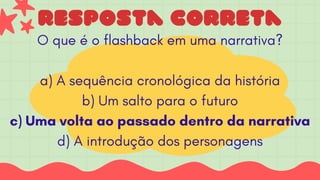 resposta correta
O que é o flashback em uma narrativa?
a) A sequência cronológica da história
b) Um salto para o futuro
c) Uma volta ao passado dentro da narrativa
d) A introdução dos personagens
 