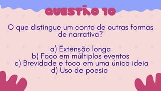 Questão 10
O que distingue um conto de outras formas
de narrativa?
a) Extensão longa
b) Foco em múltiplos eventos
c) Brevidade e foco em uma única ideia
d) Uso de poesia
 