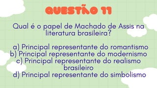 Questão 11
Qual é o papel de Machado de Assis na
literatura brasileira?
a) Principal representante do romantismo
b) Principal representante do modernismo
c) Principal representante do realismo
brasileiro
d) Principal representante do simbolismo
 