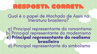 resposta correta
Qual é o papel de Machado de Assis na
literatura brasileira?
a) Principal representante do romantismo
b) Principal representante do modernismo
c) Principal representante do realismo
brasileiro
d) Principal representante do simbolismo
 