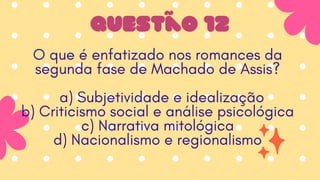 Questão 12
O que é enfatizado nos romances da
segunda fase de Machado de Assis?
a) Subjetividade e idealização
b) Criticismo social e análise psicológica
c) Narrativa mitológica
d) Nacionalismo e regionalismo
 