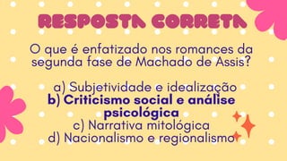 resposta correta
O que é enfatizado nos romances da
segunda fase de Machado de Assis?
a) Subjetividade e idealização
b) Criticismo social e análise
psicológica
c) Narrativa mitológica
d) Nacionalismo e regionalismo
 
