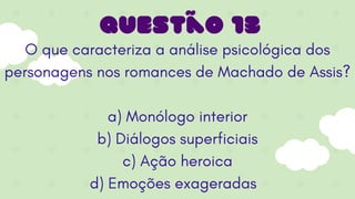 O que caracteriza a análise psicológica dos
personagens nos romances de Machado de Assis?
a) Monólogo interior
b) Diálogos superficiais
c) Ação heroica
d) Emoções exageradas
Questão 13
 