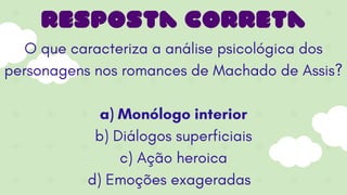 O que caracteriza a análise psicológica dos
personagens nos romances de Machado de Assis?
a) Monólogo interior
b) Diálogos superficiais
c) Ação heroica
d) Emoções exageradas
resposta correta
 