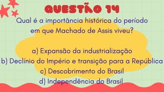 Questão 14
Qual é a importância histórica do período
em que Machado de Assis viveu?
a) Expansão da industrialização
b) Declínio do Império e transição para a República
c) Descobrimento do Brasil
d) Independência do Brasil
 