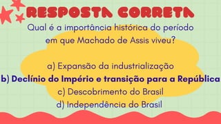 resposta correta
Qual é a importância histórica do período
em que Machado de Assis viveu?
a) Expansão da industrialização
b) Declínio do Império e transição para a República
c) Descobrimento do Brasil
d) Independência do Brasil
 