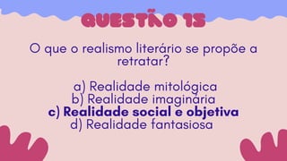 questão 15
O que o realismo literário se propõe a
retratar?
a) Realidade mitológica
b) Realidade imaginária
c) Realidade social e objetiva
d) Realidade fantasiosa
 