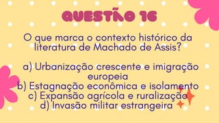 Questão 16
O que marca o contexto histórico da
literatura de Machado de Assis?
a) Urbanização crescente e imigração
europeia
b) Estagnação econômica e isolamento
c) Expansão agrícola e ruralização
d) Invasão militar estrangeira
 