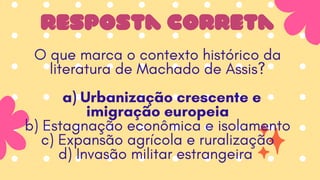 resposta correta
O que marca o contexto histórico da
literatura de Machado de Assis?
a) Urbanização crescente e
imigração europeia
b) Estagnação econômica e isolamento
c) Expansão agrícola e ruralização
d) Invasão militar estrangeira
 
