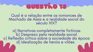 questão 18
Qual é a relação entre os romances de
Machado de Assis e a realidade social do
século XIX?
a) Narrativas completamente fictícias
b) Desprezo pela realidade social
c) Reflexão crítica sobre a sociedade da época
d) Idealização de heróis e vilões
 