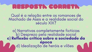 resposta correta
Qual é a relação entre os romances de
Machado de Assis e a realidade social do
século XIX?
a) Narrativas completamente fictícias
b) Desprezo pela realidade social
c) Reflexão crítica sobre a sociedade da
época
d) Idealização de heróis e vilões
 