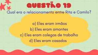 questão 19
Qual era o relacionamento entre Rita e Camilo?
a) Eles eram irmãos
b) Eles eram amantes
c) Eles eram colegas de trabalho
d) Eles eram casados
 