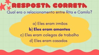 resposta correta
Qual era o relacionamento entre Rita e Camilo?
a) Eles eram irmãos
b) Eles eram amantes
c) Eles eram colegas de trabalho
d) Eles eram casados
 