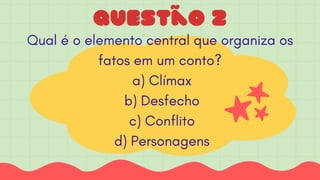 Questão 2
Qual é o elemento central que organiza os
fatos em um conto?
a) Clímax
b) Desfecho
c) Conflito
d) Personagens
 