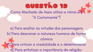 Como Machado de Assis utiliza a irônia em
"A Cartomante"?
a) Para exaltar as virtudes dos personagens
b) Para descrever a natureza humana de forma
cômica
c) Para criticar a credulidade e o determinismo
d) Para enfatizar a importância da religião
questão 19
 