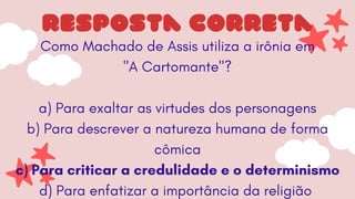Como Machado de Assis utiliza a irônia em
"A Cartomante"?
a) Para exaltar as virtudes dos personagens
b) Para descrever a natureza humana de forma
cômica
c) Para criticar a credulidade e o determinismo
d) Para enfatizar a importância da religião
resposta correta
 