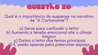 questão 20
Qual é a importância do suspense na narrativa
de "A Cartomante"?
a) Serve para confundir o leitor
b) Aumenta a tensão emocional até o clímax
trágico
c) Distrai o leitor dos temas principais
d) É usado apenas para preencher espaço
 