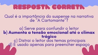 resposta correta
Qual é a importância do suspense na narrativa
de "A Cartomante"?
a) Serve para confundir o leitor
b) Aumenta a tensão emocional até o clímax
trágico
c) Distrai o leitor dos temas principais
d) É usado apenas para preencher espaço
 