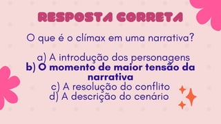 RESPOSTA CORRETA
O que é o clímax em uma narrativa?
a) A introdução dos personagens
b) O momento de maior tensão da
narrativa
c) A resolução do conflito
d) A descrição do cenário
 