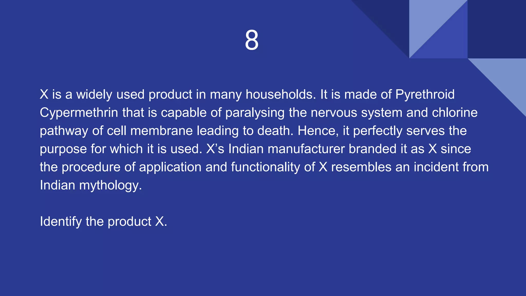 8
X is a widely used product in many households. It is made of Pyrethroid
Cypermethrin that is capable of paralysing the nervous system and chlorine
pathway of cell membrane leading to death. Hence, it perfectly serves the
purpose for which it is used. X’s Indian manufacturer branded it as X since
the procedure of application and functionality of X resembles an incident from
Indian mythology.
Identify the product X.
 