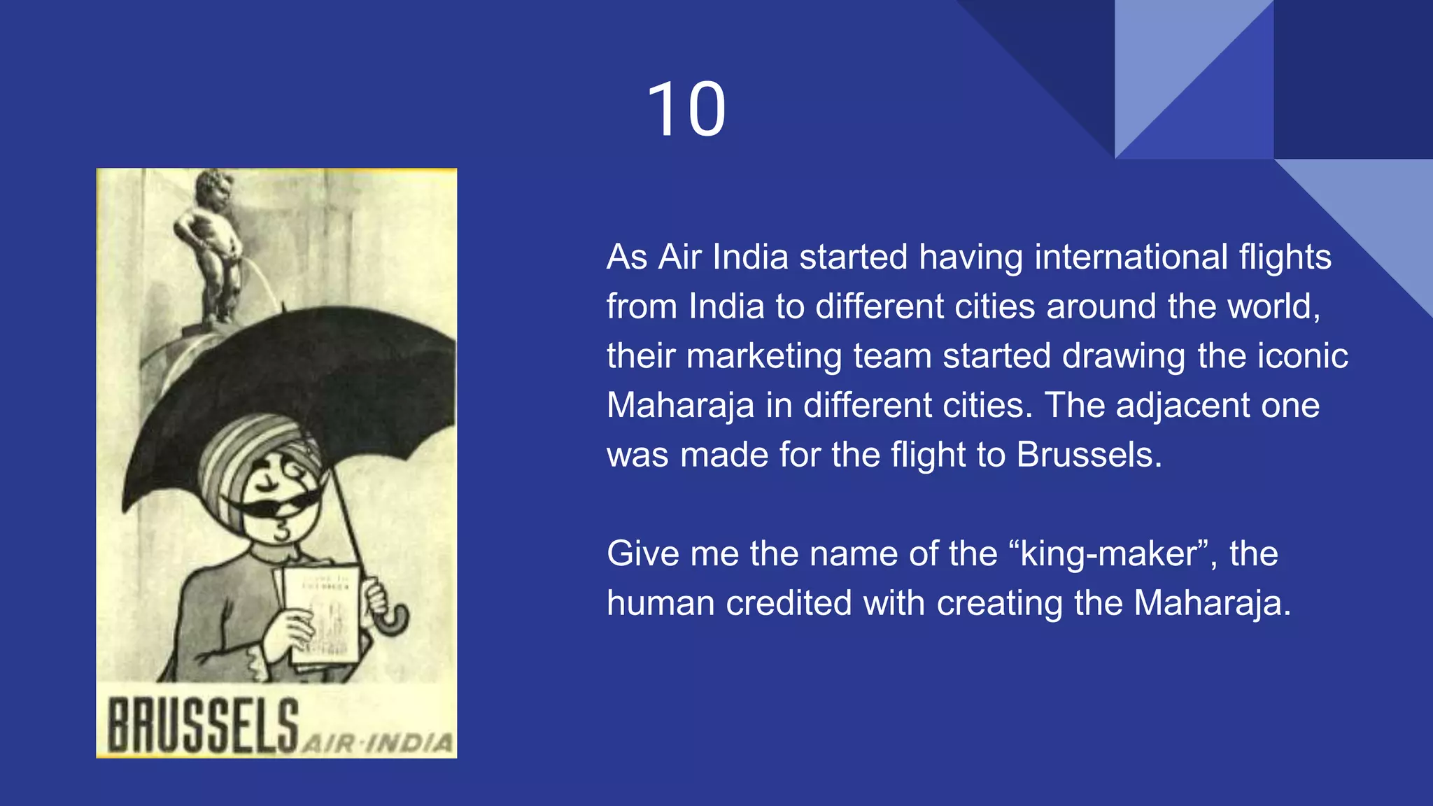 10
As Air India started having international flights
from India to different cities around the world,
their marketing team started drawing the iconic
Maharaja in different cities. The adjacent one
was made for the flight to Brussels.
Give me the name of the “king-maker”, the
human credited with creating the Maharaja.
 