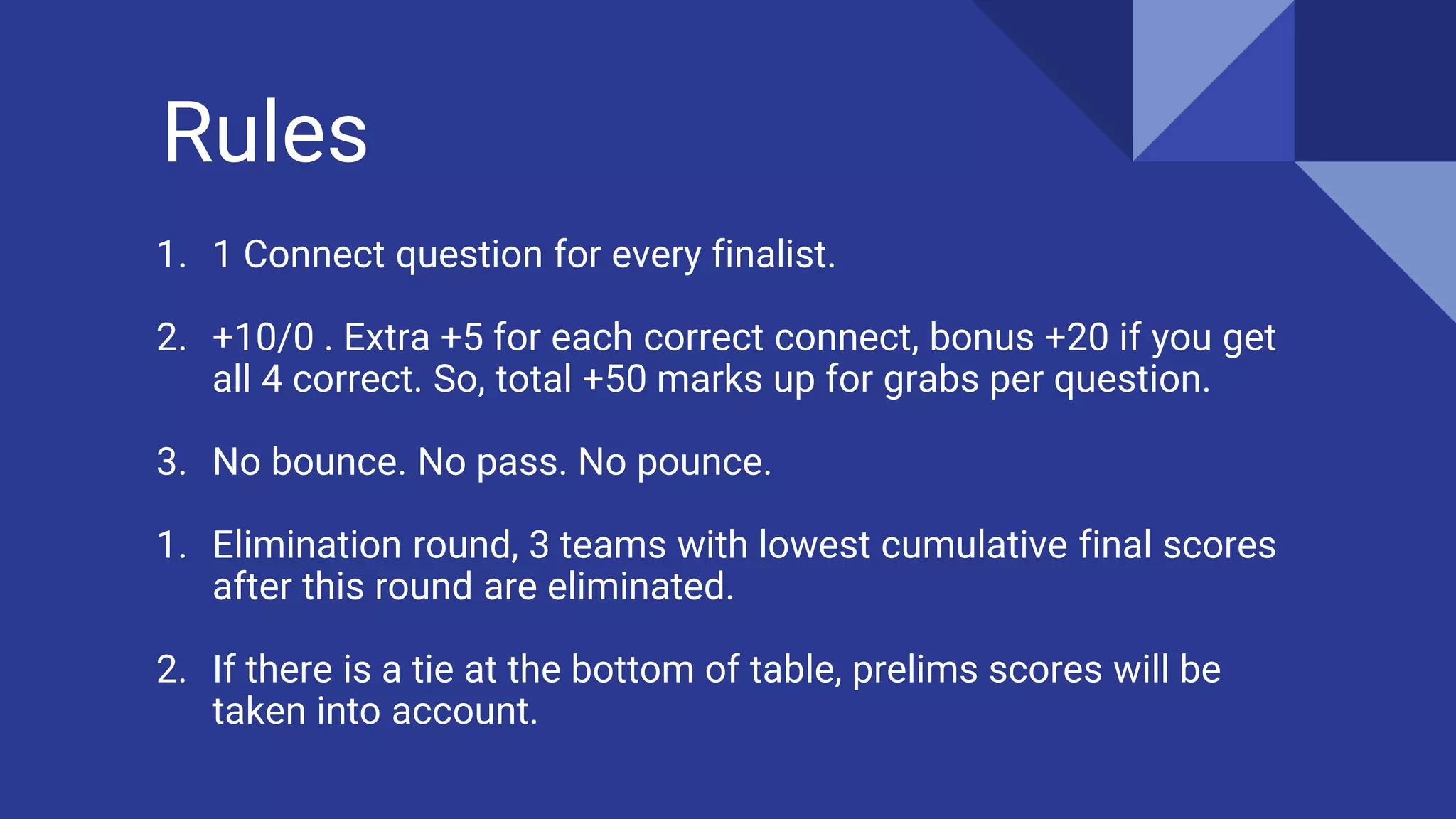 Rules
1. 1 Connect question for every finalist.
2. +10/0 . Extra +5 for each correct connect, bonus +20 if you get
all 4 correct. So, total +50 marks up for grabs per question.
3. No bounce. No pass. No pounce.
1. Elimination round, 3 teams with lowest cumulative final scores
after this round are eliminated.
2. If there is a tie at the bottom of table, prelims scores will be
taken into account.
 