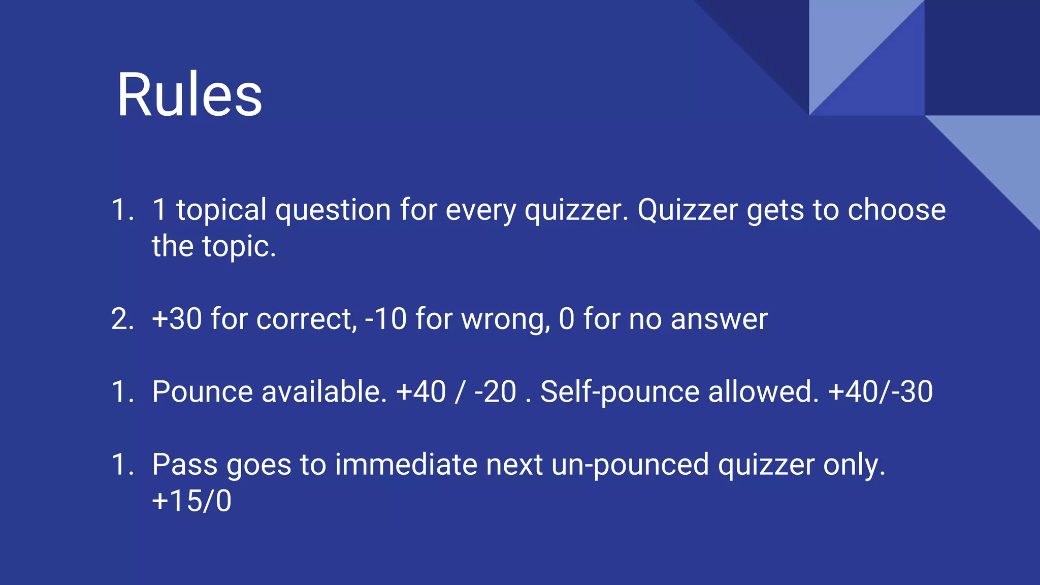 Rules
1. 1 topical question for every quizzer. Quizzer gets to choose
the topic.
2. +30 for correct, -10 for wrong, 0 for no answer
1. Pounce available. +40 / -20 . Self-pounce allowed. +40/-30
1. Pass goes to immediate next un-pounced quizzer only.
+15/0
 