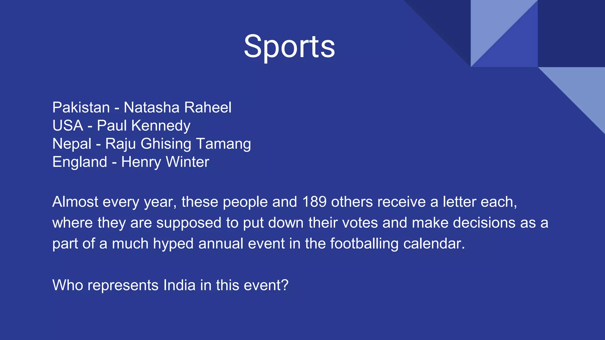 Sports
Pakistan - Natasha Raheel
USA - Paul Kennedy
Nepal - Raju Ghising Tamang
England - Henry Winter
Almost every year, these people and 189 others receive a letter each,
where they are supposed to put down their votes and make decisions as a
part of a much hyped annual event in the footballing calendar.
Who represents India in this event?
 