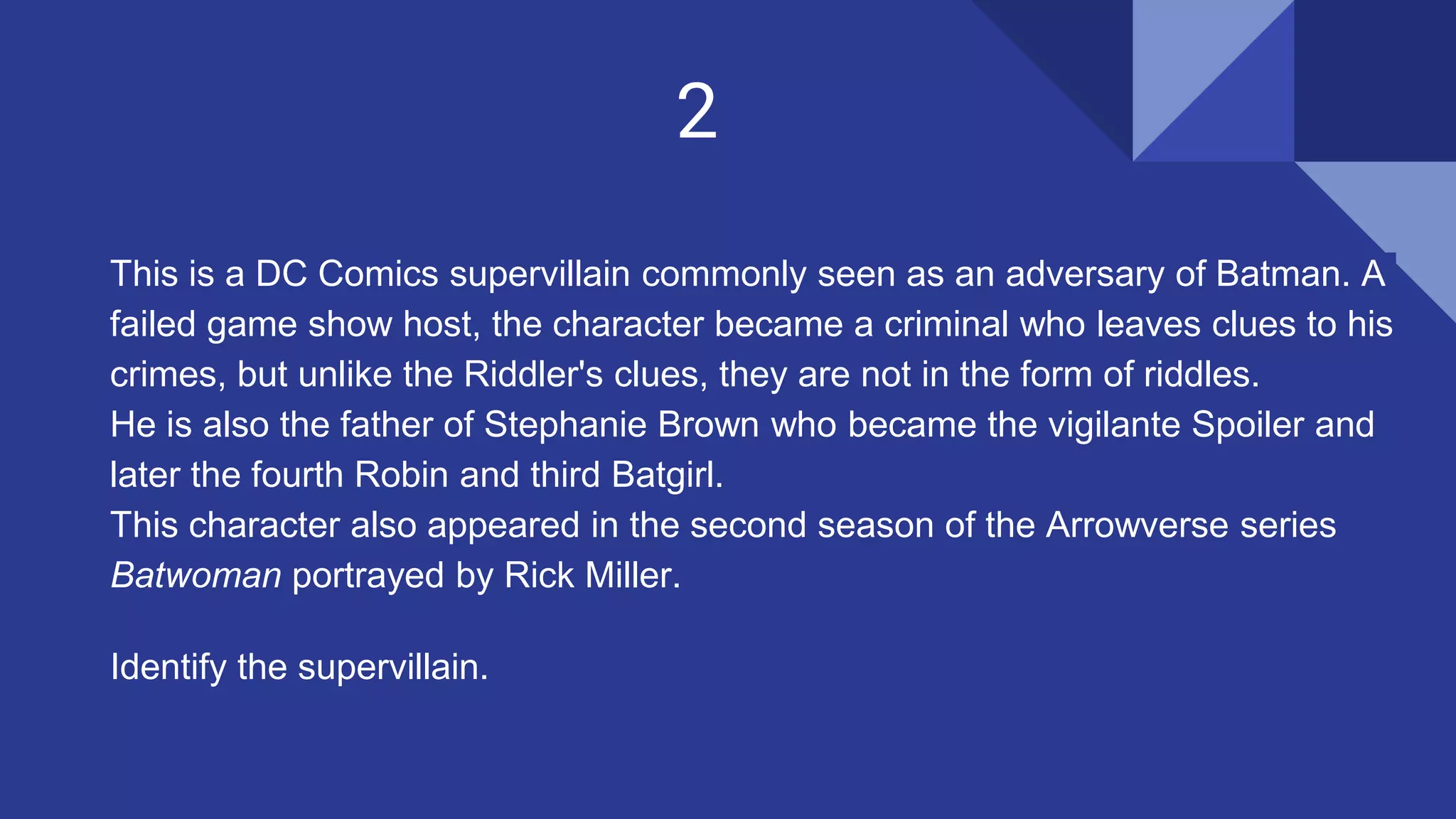 2
This is a DC Comics supervillain commonly seen as an adversary of Batman. A
failed game show host, the character became a criminal who leaves clues to his
crimes, but unlike the Riddler's clues, they are not in the form of riddles.
He is also the father of Stephanie Brown who became the vigilante Spoiler and
later the fourth Robin and third Batgirl.
This character also appeared in the second season of the Arrowverse series
Batwoman portrayed by Rick Miller.
Identify the supervillain.
 