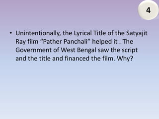 4

• Unintentionally, the Lyrical Title of the Satyajit
  Ray film “Pather Panchali” helped it . The
  Government of West Bengal saw the script
  and the title and financed the film. Why?
 