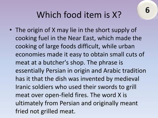 6
          Which food item is X?
• The origin of X may lie in the short supply of
  cooking fuel in the Near East, which made the
  cooking of large foods difficult, while urban
  economies made it easy to obtain small cuts of
  meat at a butcher's shop. The phrase is
  essentially Persian in origin and Arabic tradition
  has it that the dish was invented by medieval
  Iranic soldiers who used their swords to grill
  meat over open-field fires. The word X is
  ultimately from Persian and originally meant
  fried not grilled meat.
 