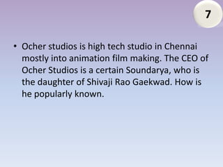 7

• Ocher studios is high tech studio in Chennai
  mostly into animation film making. The CEO of
  Ocher Studios is a certain Soundarya, who is
  the daughter of Shivaji Rao Gaekwad. How is
  he popularly known.
 