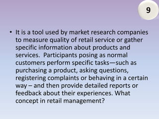 9

• It is a tool used by market research companies
  to measure quality of retail service or gather
  specific information about products and
  services. Participants posing as normal
  customers perform specific tasks—such as
  purchasing a product, asking questions,
  registering complaints or behaving in a certain
  way – and then provide detailed reports or
  feedback about their experiences. What
  concept in retail management?
 