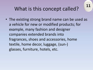 11
     What is this concept called?
• The existing strong brand name can be used as
  a vehicle for new or modified products; for
  example, many fashion and designer
  companies extended brands into
  fragrances, shoes and accessories, home
  textile, home decor, luggage, (sun-)
  glasses, furniture, hotels, etc.
 