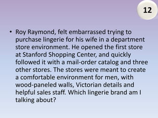 12

• Roy Raymond, felt embarrassed trying to
  purchase lingerie for his wife in a department
  store environment. He opened the first store
  at Stanford Shopping Center, and quickly
  followed it with a mail-order catalog and three
  other stores. The stores were meant to create
  a comfortable environment for men, with
  wood-paneled walls, Victorian details and
  helpful sales staff. Which lingerie brand am I
  talking about?
 