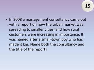 15

• In 2008 a management consultancy came out
  with a report on how the urban market was
  spreading to smaller cities, and how rural
  customers were increasing in importance. It
  was named after a small-town boy who has
  made it big. Name both the consultancy and
  the title of the report?
 