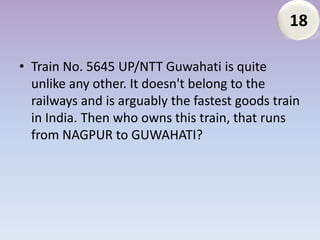 18

• Train No. 5645 UP/NTT Guwahati is quite
  unlike any other. It doesn't belong to the
  railways and is arguably the fastest goods train
  in India. Then who owns this train, that runs
  from NAGPUR to GUWAHATI?
 