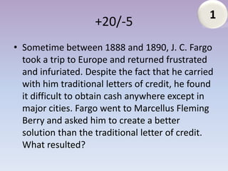 1
                    +20/-5
• Sometime between 1888 and 1890, J. C. Fargo
  took a trip to Europe and returned frustrated
  and infuriated. Despite the fact that he carried
  with him traditional letters of credit, he found
  it difficult to obtain cash anywhere except in
  major cities. Fargo went to Marcellus Fleming
  Berry and asked him to create a better
  solution than the traditional letter of credit.
  What resulted?
 