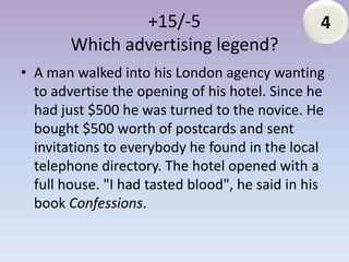 +15/-5                           4
        Which advertising legend?
• A man walked into his London agency wanting
  to advertise the opening of his hotel. Since he
  had just $500 he was turned to the novice. He
  bought $500 worth of postcards and sent
  invitations to everybody he found in the local
  telephone directory. The hotel opened with a
  full house. "I had tasted blood", he said in his
  book Confessions.
 