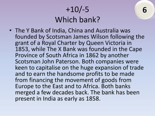 +10/-5                         6
                 Which bank?
• The Y Bank of India, China and Australia was
  founded by Scotsman James Wilson following the
  grant of a Royal Charter by Queen Victoria in
  1853, while The X Bank was founded in the Cape
  Province of South Africa in 1862 by another
  Scotsman John Paterson. Both companies were
  keen to capitalise on the huge expansion of trade
  and to earn the handsome profits to be made
  from financing the movement of goods from
  Europe to the East and to Africa. Both banks
  merged a few decades back. The bank has been
  present in India as early as 1858.
 
