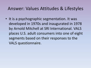 Answer: Values Attitudes & Lifestyles
• It is a psychographic segmentation. It was
  developed in 1970s and inaugurated in 1978
  by Arnold Mitchell at SRI International. VALS
  places U.S. adult consumers into one of eight
  segments based on their responses to the
  VALS questionnaire.
 