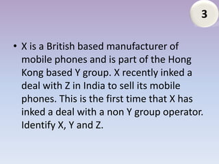 3

• X is a British based manufacturer of
  mobile phones and is part of the Hong
  Kong based Y group. X recently inked a
  deal with Z in India to sell its mobile
  phones. This is the first time that X has
  inked a deal with a non Y group operator.
  Identify X, Y and Z.
 